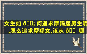 女生如 🐡 何追求摩羯座男生呢,怎么追求摩羯女,该从 🐠 哪些方面着手